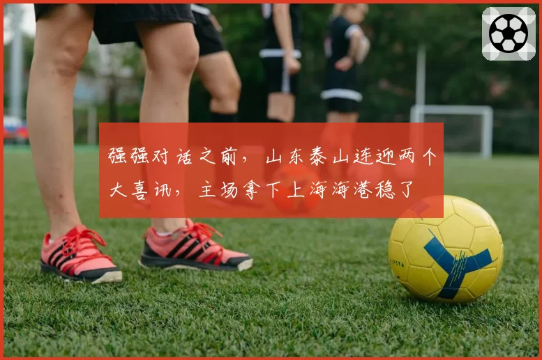 强强对话之前,山东泰山连迎两个大喜讯,主场拿下上海海港稳了