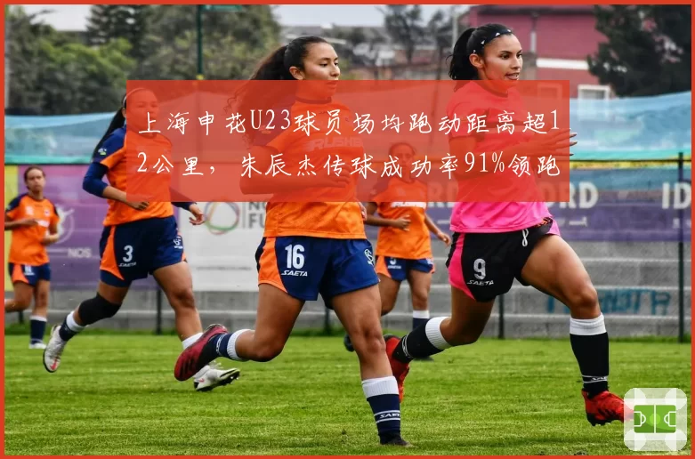 上海申花U23球员场均跑动距离超12公里，朱辰杰传球成功率91%领跑后卫