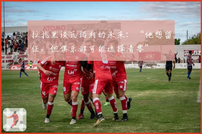 拉扎里谈瓦诺利的未来：“他想留任，但俱乐部可能选择清零”