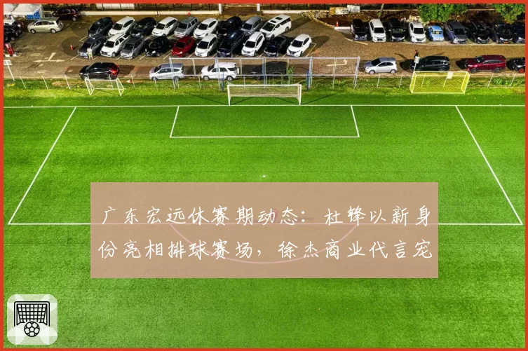 广东宏远休赛期动态：杜锋以新身份亮相排球赛场，徐杰商业代言宠粉，小将陈家政苦练持球