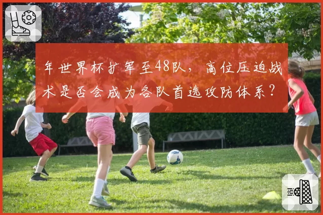 年世界杯扩军至48队,高位压迫战术是否会成为各队首选攻防体系?