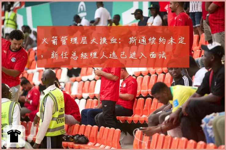 火箭管理层大换血:斯通续约未定,新任总经理人选已进入面试