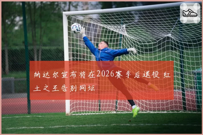 纳达尔宣布将在2026赛季后退役 红土之王告别网坛