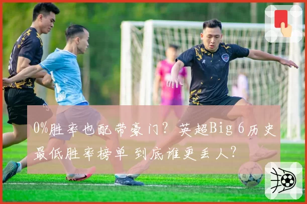 0%胜率也配带豪门?英超Big 6历史最低胜率榜单 到底谁更丢人?