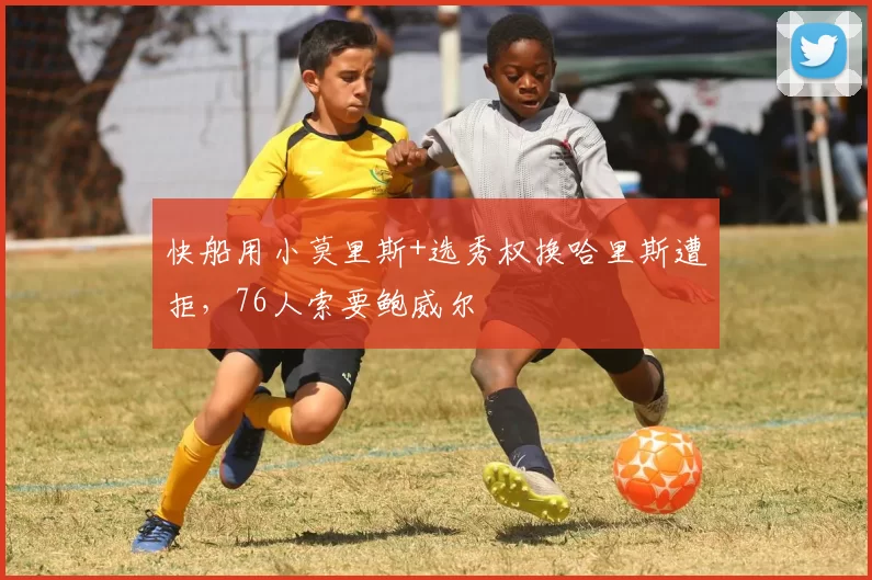 快船用小莫里斯+选秀权换哈里斯遭拒，76人索要鲍威尔