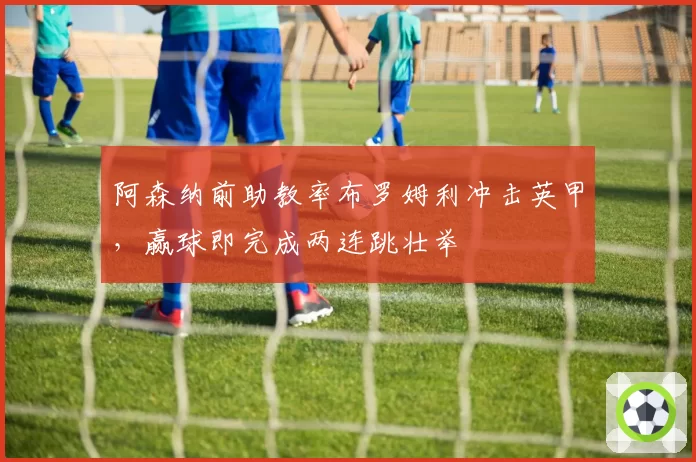 阿森纳前助教率布罗姆利冲击英甲,赢球即完成两连跳壮举