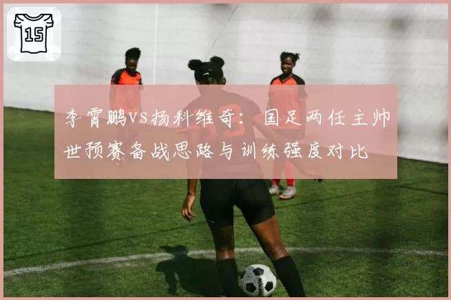李霄鹏vs扬科维奇：国足两任主帅世预赛备战思路与训练强度对比