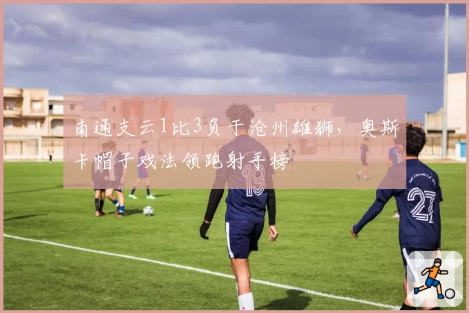 南通支云1比3负于沧州雄狮，奥斯卡帽子戏法领跑射手榜