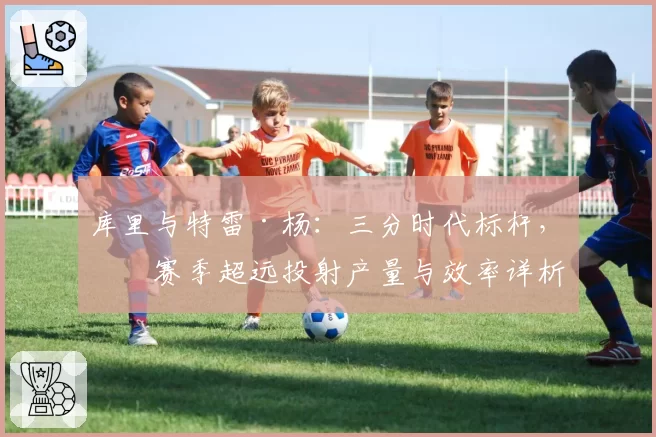 库里与特雷·杨：三分时代标杆，本赛季超远投射产量与效率详析