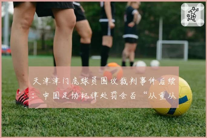 天津津门虎球员围攻裁判事件后续：中国足协纪律处罚会否“从重从严”？