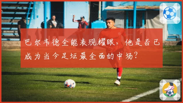 巴尔韦德全能表现耀眼,他是否已成为当今足坛最全面的中场?