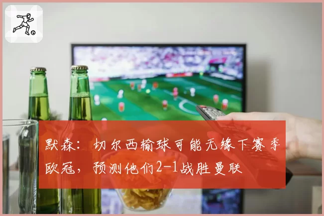 默森：切尔西输球可能无缘下赛季欧冠，预测他们2-1战胜曼联