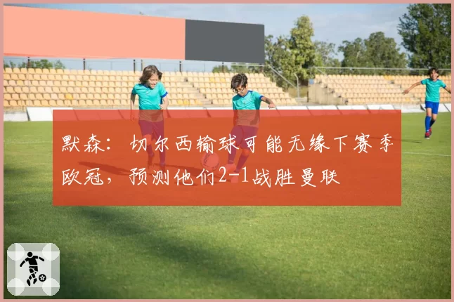 默森：切尔西输球可能无缘下赛季欧冠，预测他们2-1战胜曼联