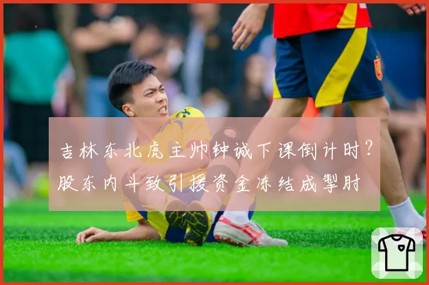 吉林东北虎主帅钟诚下课倒计时?股东内斗致引援资金冻结成掣肘