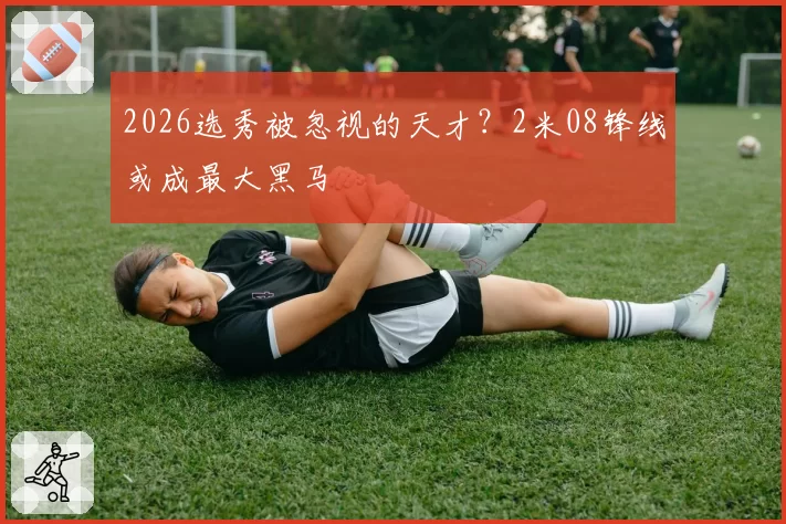 2026选秀被忽视的天才？2米08锋线或成最大黑马