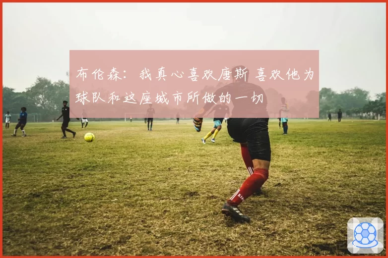 布伦森：我真心喜欢唐斯 喜欢他为球队和这座城市所做的一切