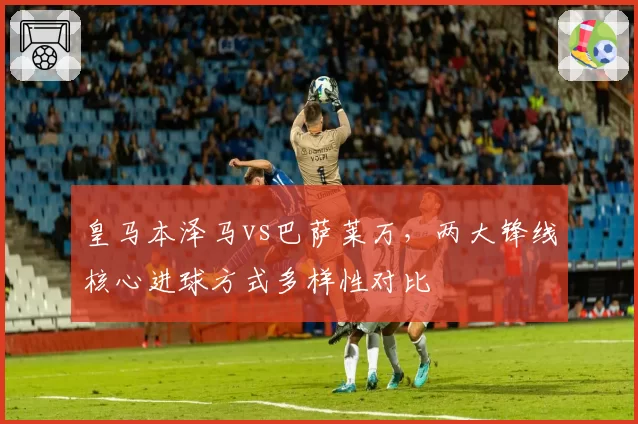 皇马本泽马vs巴萨莱万，两大锋线核心进球方式多样性对比
