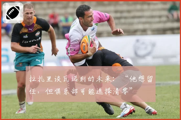 拉扎里谈瓦诺利的未来：“他想留任，但俱乐部可能选择清零”