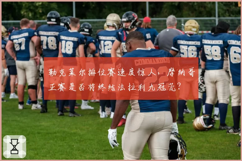勒克莱尔排位赛速度惊人,摩纳哥正赛是否将终结法拉利九冠荒?