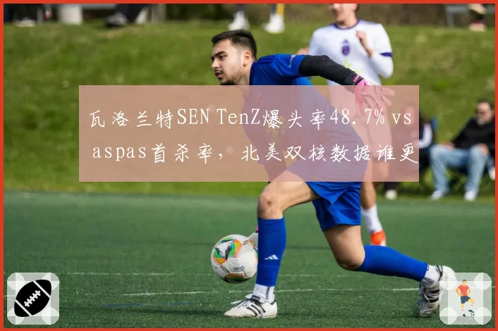 瓦洛兰特SEN TenZ爆头率48.7% vs aspas首杀率,北美双核数据谁更全面?