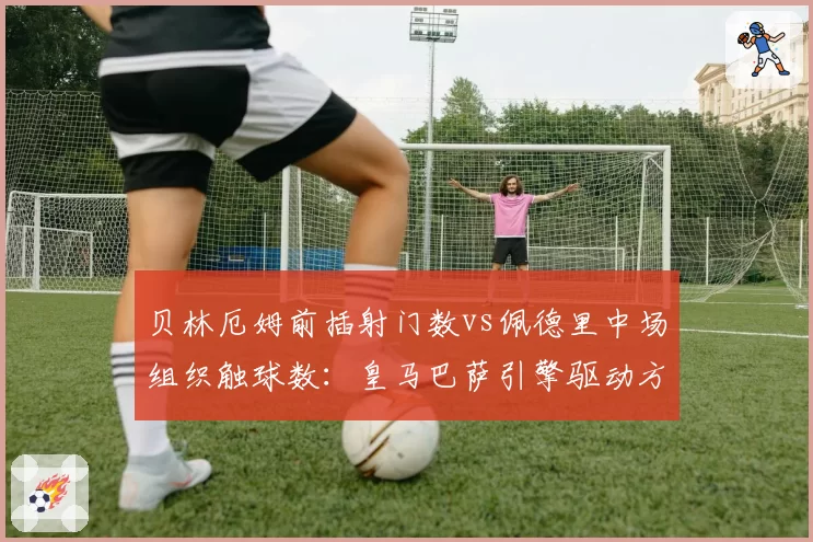 贝林厄姆前插射门数vs佩德里中场组织触球数：皇马巴萨引擎驱动方式对比