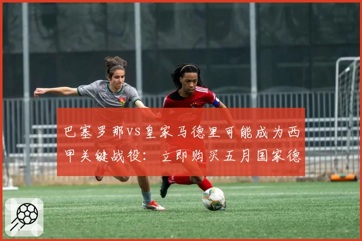 巴塞罗那vs皇家马德里可能成为西甲关键战役:立即购买五月国家德比门票