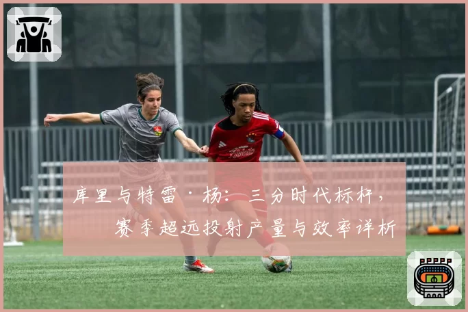 库里与特雷·杨:三分时代标杆,本赛季超远投射产量与效率详析