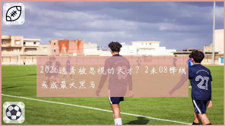 2026选秀被忽视的天才？2米08锋线或成最大黑马