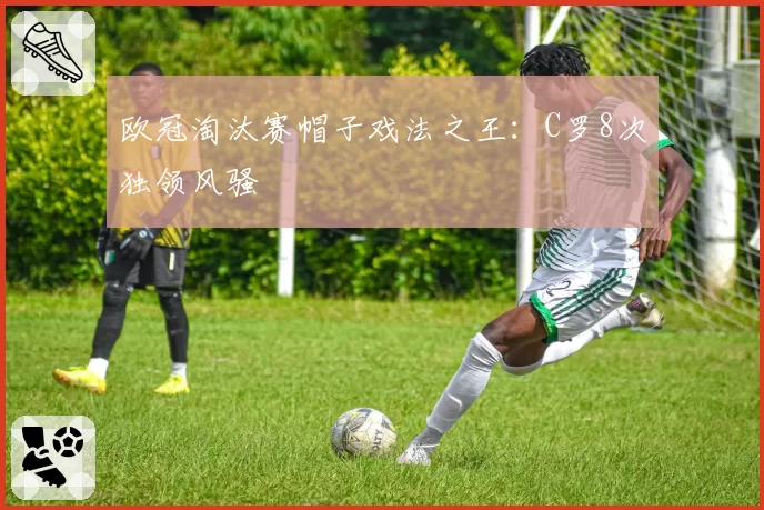 欧冠淘汰赛帽子戏法之王：C罗8次独领风骚