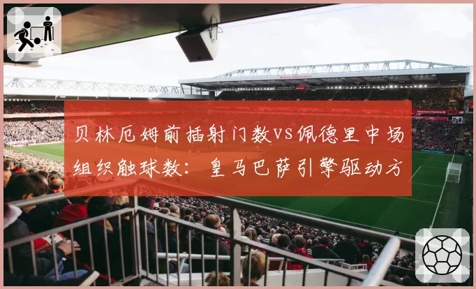 贝林厄姆前插射门数vs佩德里中场组织触球数：皇马巴萨引擎驱动方式对比