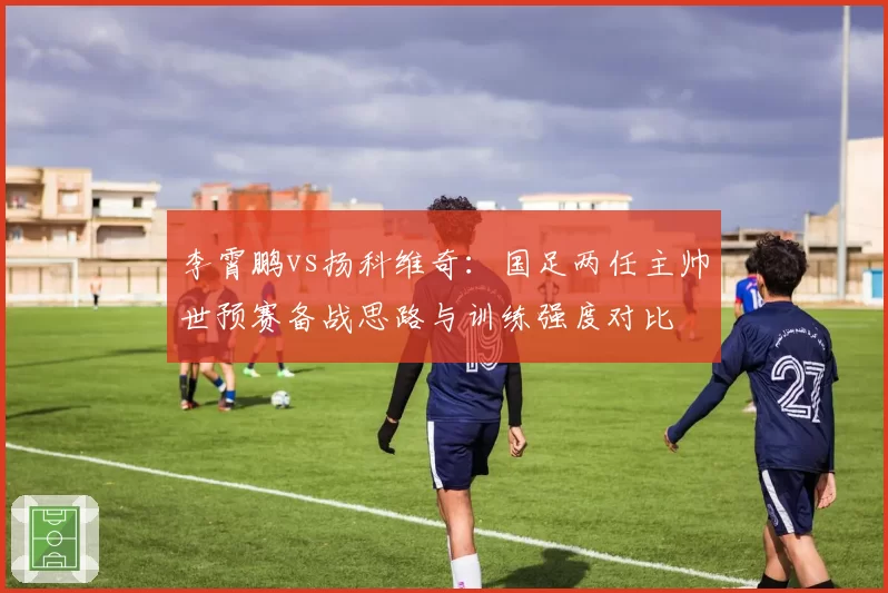李霄鹏vs扬科维奇：国足两任主帅世预赛备战思路与训练强度对比