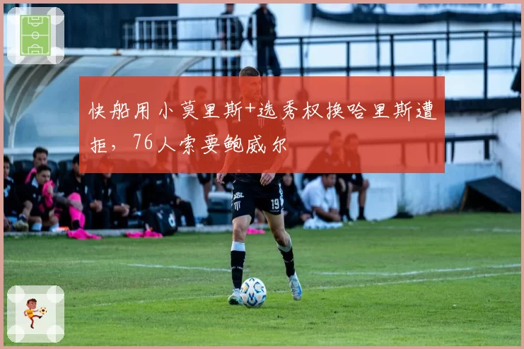 快船用小莫里斯+选秀权换哈里斯遭拒,76人索要鲍威尔
